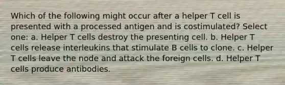 Which of the following might occur after a helper T cell is presented with a processed antigen and is costimulated? Select one: a. Helper T cells destroy the presenting cell. b. Helper T cells release interleukins that stimulate B cells to clone. c. Helper T cells leave the node and attack the foreign cells. d. Helper T cells produce antibodies.