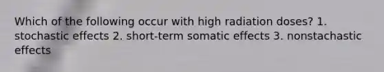 Which of the following occur with high radiation doses? 1. stochastic effects 2. short-term somatic effects 3. nonstachastic effects