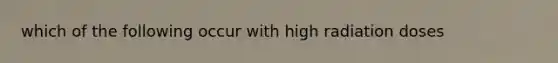 which of the following occur with high radiation doses