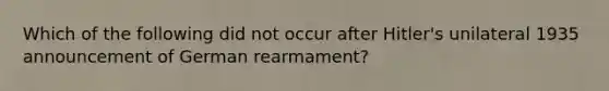 Which of the following did not occur after Hitler's unilateral 1935 announcement of German rearmament?