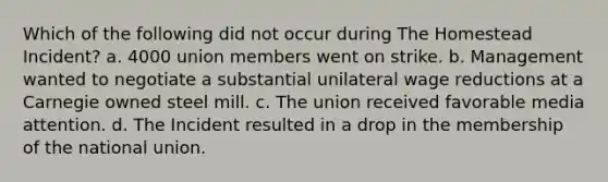 Which of the following did not occur during The Homestead Incident? a. 4000 union members went on strike. b. Management wanted to negotiate a substantial unilateral wage reductions at a Carnegie owned steel mill. c. The union received favorable media attention. d. The Incident resulted in a drop in the membership of the national union.