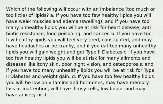 Which of the following will occur with an imbalance (too much or too little) of lipids? a. If you have too few healthy lipids you will have weak muscles and edema (swelling), and if you have too many unhealthy lipids you will be at risk for heart disease, anti-biotic resistance, food poisoning, and cancer. b. If you have too few healthy lipids you will feel very tired, constipated, and may have headaches or be cranky, and if you eat too many unhealthy lipids you will gain weight and get Type II Diabetes c. If you have too few healthy lipids you will be at risk for many ailments and diseases like itchy skin, poor night vision, and osteoporosis, and if you have too many unhealthy lipids you will be at risk for Type II Diabetes and weight gain. d. If you have too few healthy lipids you will be low on vitamins and hormones, may have memory loss or inattention, will have flimsy cells, low libido, and may have anxiety or d