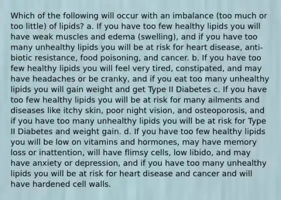 Which of the following will occur with an imbalance (too much or too little) of lipids? a. If you have too few healthy lipids you will have weak muscles and edema (swelling), and if you have too many unhealthy lipids you will be at risk for heart disease, anti-biotic resistance, food poisoning, and cancer. b. If you have too few healthy lipids you will feel very tired, constipated, and may have headaches or be cranky, and if you eat too many unhealthy lipids you will gain weight and get Type II Diabetes c. If you have too few healthy lipids you will be at risk for many ailments and diseases like itchy skin, poor night vision, and osteoporosis, and if you have too many unhealthy lipids you will be at risk for Type II Diabetes and weight gain. d. If you have too few healthy lipids you will be low on vitamins and hormones, may have memory loss or inattention, will have flimsy cells, low libido, and may have anxiety or depression, and if you have too many unhealthy lipids you will be at risk for heart disease and cancer and will have hardened cell walls.