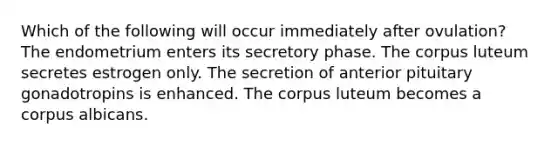 Which of the following will occur immediately after ovulation? The endometrium enters its secretory phase. The corpus luteum secretes estrogen only. The secretion of anterior pituitary gonadotropins is enhanced. The corpus luteum becomes a corpus albicans.