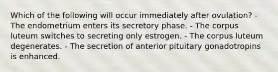 Which of the following will occur immediately after ovulation? - The endometrium enters its secretory phase. - The corpus luteum switches to secreting only estrogen. - The corpus luteum degenerates. - The secretion of anterior pituitary gonadotropins is enhanced.