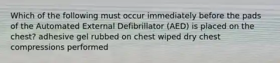 Which of the following must occur immediately before the pads of the Automated External Defibrillator (AED) is placed on the chest? adhesive gel rubbed on chest wiped dry chest compressions performed