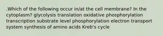 .Which of the following occur in/at the cell membrane? In the cytoplasm? glycolysis translation oxidative phosphorylation transcription substrate level phosphorylation electron transport system synthesis of amino acids Kreb's cycle