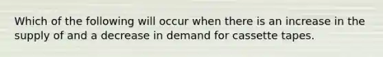 Which of the following will occur when there is an increase in the supply of and a decrease in demand for cassette tapes.