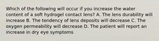 Which of the following will occur if you increase the water content of a soft hydrogel contact lens? A. The lens durability will increase B. The tendency of lens deposits will decrease C. The oxygen permeability will decrease D. The patient will report an increase in dry eye symptoms