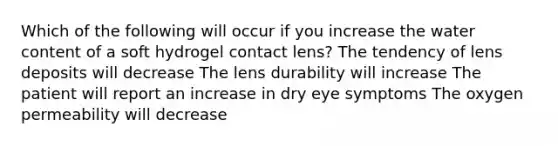 Which of the following will occur if you increase the water content of a soft hydrogel contact lens? The tendency of lens deposits will decrease The lens durability will increase The patient will report an increase in dry eye symptoms The oxygen permeability will decrease