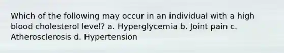 Which of the following may occur in an individual with a high blood cholesterol level? a. Hyperglycemia b. Joint pain c. Atherosclerosis d. Hypertension