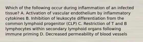 Which of the following occur during inflammation of an infected tissue? A. Activation of vascular endothelium by inflammatory cytokines B. Inhibition of leukocyte differentiation from the common lymphoid progenitor (CLP) C. Restriction of T and B lymphocytes within secondary lymphoid organs following immune priming D. Decreased permeability of <a href='https://www.questionai.com/knowledge/kZJ3mNKN7P-blood-vessels' class='anchor-knowledge'>blood vessels</a>