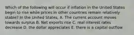 Which of the following will occur if inflation in the United States begin to rise while prices in other countries remain relatively stable? In the United States, A. The current account moves towards surplus B. Net exports rise C. real interest rates decrease D. the dollar appreciates E. there is a capital outflow