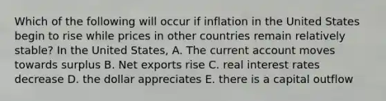 Which of the following will occur if inflation in the United States begin to rise while prices in other countries remain relatively stable? In the United States, A. The current account moves towards surplus B. Net exports rise C. real interest rates decrease D. the dollar appreciates E. there is a capital outflow