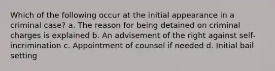 Which of the following occur at the initial appearance in a criminal case? a. The reason for being detained on criminal charges is explained b. An advisement of the right against self-incrimination c. Appointment of counsel if needed d. Initial bail setting