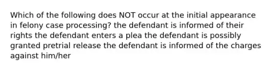 Which of the following does NOT occur at the initial appearance in felony case processing? the defendant is informed of their rights the defendant enters a plea the defendant is possibly granted pretrial release the defendant is informed of the charges against him/her