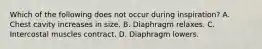 Which of the following does not occur during inspiration? A. Chest cavity increases in size. B. Diaphragm relaxes. C. Intercostal muscles contract. D. Diaphragm lowers.