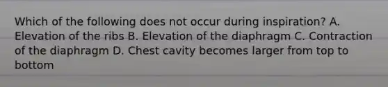 Which of the following does not occur during inspiration? A. Elevation of the ribs B. Elevation of the diaphragm C. Contraction of the diaphragm D. Chest cavity becomes larger from top to bottom