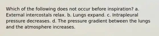 Which of the following does not occur before inspiration? a. External intercostals relax. b. Lungs expand. c. Intrapleural pressure decreases. d. The pressure gradient between the lungs and the atmosphere increases.