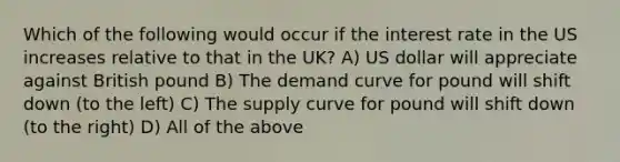 Which of the following would occur if the interest rate in the US increases relative to that in the UK? A) US dollar will appreciate against British pound B) The demand curve for pound will shift down (to the left) C) The supply curve for pound will shift down (to the right) D) All of the above