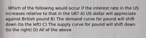 . Which of the following would occur if the interest rate in the US increases relative to that in the UK? A) US dollar will appreciate against British pound B) The demand curve for pound will shift down (to the left) C) The supply curve for pound will shift down (to the right) D) All of the above