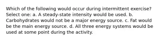 Which of the following would occur during intermittent exercise? Select one: a. A steady-state intensity would be used. b. Carbohydrates would not be a major energy source. c. Fat would be the main energy source. d. All three energy systems would be used at some point during the activity.