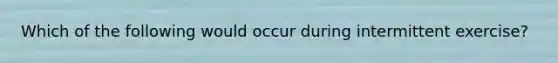 Which of the following would occur during intermittent exercise?