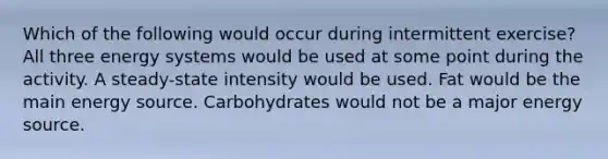 Which of the following would occur during intermittent exercise? All three energy systems would be used at some point during the activity. A steady-state intensity would be used. Fat would be the main energy source. Carbohydrates would not be a major energy source.