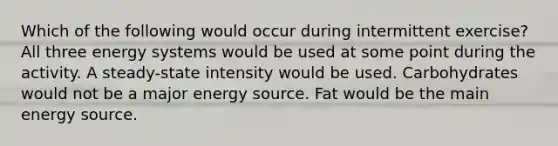 Which of the following would occur during intermittent exercise? All three energy systems would be used at some point during the activity. A steady-state intensity would be used. Carbohydrates would not be a major energy source. Fat would be the main energy source.