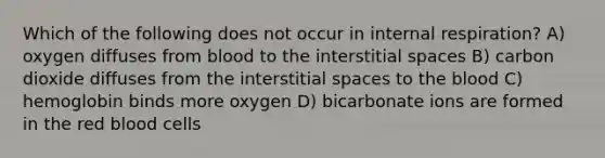 Which of the following does not occur in internal respiration? A) oxygen diffuses from blood to the interstitial spaces B) carbon dioxide diffuses from the interstitial spaces to the blood C) hemoglobin binds more oxygen D) bicarbonate ions are formed in the red blood cells