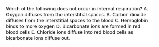 Which of the following does not occur in internal respiration? A. Oxygen diffuses from the interstitial spaces. B. Carbon dioxide diffuses from the interstitial spaces to the blood C. Hemoglobin binds to more oxygen D. Bicarbonate ions are formed in red blood cells E. Chloride ions diffuse into red blood cells as bicarbonate ions diffuse out.