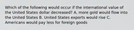 Which of the following would occur if the international value of the United States dollar decreased? A. more gold would flow into the United States B. United States exports would rise C. Americans would pay less for foreign goods