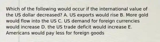 Which of the following would occur if the international value of the US dollar decreased? A. US exports would rise B. More gold would flow into the US C. US demand for foreign currencies would increase D. the US trade deficit would increase E. Americans would pay less for foreign goods