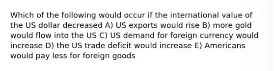 Which of the following would occur if the international value of the US dollar decreased A) US exports would rise B) more gold would flow into the US C) US demand for foreign currency would increase D) the US trade deficit would increase E) Americans would pay less for foreign goods