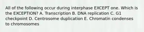 All of the following occur during interphase EXCEPT one. Which is the EXCEPTION? A. Transcription B. DNA replication C. G1 checkpoint D. Centrosome duplication E. Chromatin condenses to chromosomes