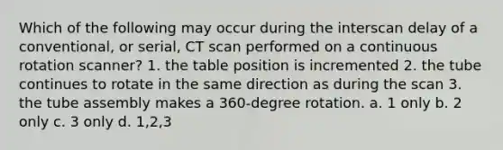 Which of the following may occur during the interscan delay of a conventional, or serial, CT scan performed on a continuous rotation scanner? 1. the table position is incremented 2. the tube continues to rotate in the same direction as during the scan 3. the tube assembly makes a 360-degree rotation. a. 1 only b. 2 only c. 3 only d. 1,2,3