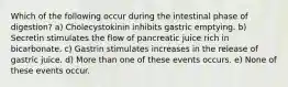 Which of the following occur during the intestinal phase of digestion? a) Cholecystokinin inhibits gastric emptying. b) Secretin stimulates the flow of pancreatic juice rich in bicarbonate. c) Gastrin stimulates increases in the release of gastric juice. d) More than one of these events occurs. e) None of these events occur.