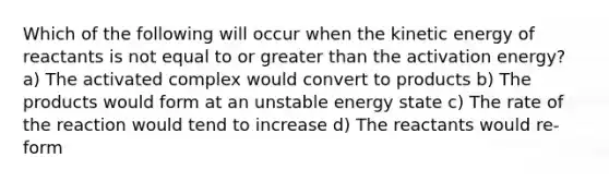 Which of the following will occur when the kinetic energy of reactants is not equal to or <a href='https://www.questionai.com/knowledge/ktgHnBD4o3-greater-than' class='anchor-knowledge'>greater than</a> the activation energy? a) The activated complex would convert to products b) The products would form at an unstable energy state c) The rate of the reaction would tend to increase d) The reactants would re-form