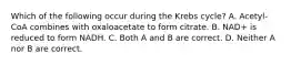 Which of the following occur during the Krebs cycle? A. Acetyl-CoA combines with oxaloacetate to form citrate. B. NAD+ is reduced to form NADH. C. Both A and B are correct. D. Neither A nor B are correct.