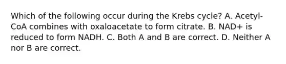 Which of the following occur during the Krebs cycle? A. Acetyl-CoA combines with oxaloacetate to form citrate. B. NAD+ is reduced to form NADH. C. Both A and B are correct. D. Neither A nor B are correct.