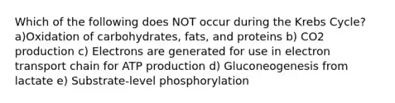 Which of the following does NOT occur during the Krebs Cycle? a)Oxidation of carbohydrates, fats, and proteins b) CO2 production c) Electrons are generated for use in electron transport chain for ATP production d) Gluconeogenesis from lactate e) Substrate-level phosphorylation