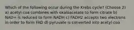 Which of the following occur during the Krebs cycle? (Choose 2) a) acetyl-coa combines with oxaloacetate to form citrate b) NAD+ is reduced to form NADH c) FADH2 accepts two electrons in order to form FAD d) pyruvate is converted into acetyl-coa