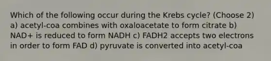 Which of the following occur during the Krebs cycle? (Choose 2) a) acetyl-coa combines with oxaloacetate to form citrate b) NAD+ is reduced to form NADH c) FADH2 accepts two electrons in order to form FAD d) pyruvate is converted into acetyl-coa