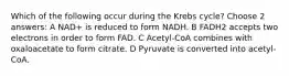 Which of the following occur during the Krebs cycle? Choose 2 answers: A NAD+ is reduced to form NADH. B FADH2 accepts two electrons in order to form FAD. C Acetyl-CoA combines with oxaloacetate to form citrate. D Pyruvate is converted into acetyl-CoA.