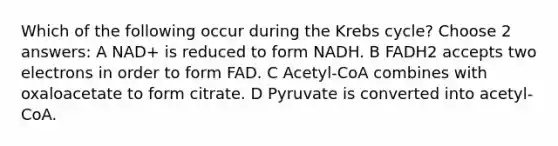 Which of the following occur during the Krebs cycle? Choose 2 answers: A NAD+ is reduced to form NADH. B FADH2 accepts two electrons in order to form FAD. C Acetyl-CoA combines with oxaloacetate to form citrate. D Pyruvate is converted into acetyl-CoA.