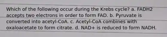 Which of the following occur during the <a href='https://www.questionai.com/knowledge/kqfW58SNl2-krebs-cycle' class='anchor-knowledge'>krebs cycle</a>? a. FADH2 accepts two electrons in order to form FAD. b. Pyruvate is converted into acetyl-CoA. c. Acetyl-CoA combines with oxaloacetate to form citrate. d. NAD+ is reduced to form NADH.