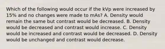 Which of the following would occur if the kVp were increased by 15% and no changes were made to mAs? A. Density would remain the same but contrast would be decreased. B. Density would be decreased and contrast would increase. C. Density would be increased and contrast would be decreased. D. Density would be unchanged and contrast would decrease.