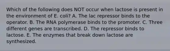 Which of the following does NOT occur when lactose is present in the environment of E. coli? A. The lac repressor binds to the operator. B. The RNA polymerase binds to the promoter. C. Three different genes are transcribed. D. The repressor binds to lactose. E. The enzymes that break down lactose are synthesized.