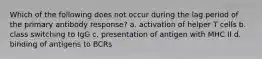 Which of the following does not occur during the lag period of the primary antibody response? a. activation of helper T cells b. class switching to IgG c. presentation of antigen with MHC II d. binding of antigens to BCRs