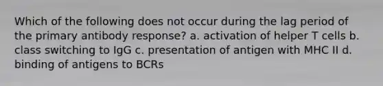 Which of the following does not occur during the lag period of the primary antibody response? a. activation of helper T cells b. class switching to IgG c. presentation of antigen with MHC II d. binding of antigens to BCRs